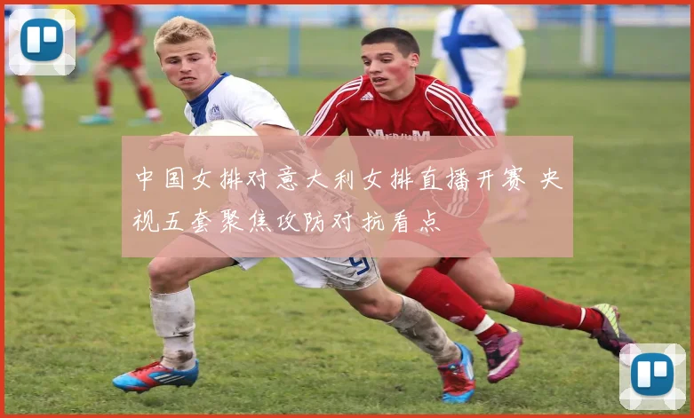 中国女排对意大利女排直播开赛 央视五套聚焦攻防对抗看点
