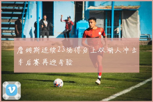 詹姆斯连续23场得分上双湖人冲击季后赛再迎考验