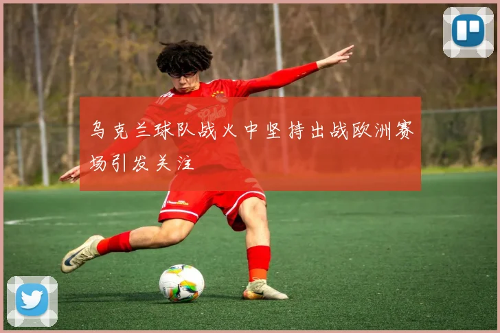 乌克兰球队战火中坚持出战欧洲赛场引发关注