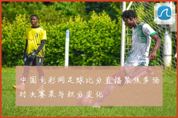 中国竞彩网足球比分直播聚焦多场对决赛果与积分变化