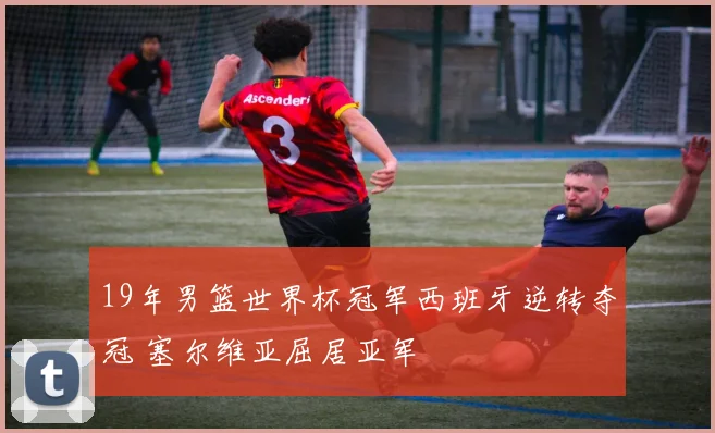 19年男篮世界杯冠军西班牙逆转夺冠 塞尔维亚屈居亚军
