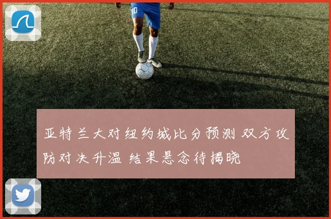 亚特兰大对纽约城比分预测 双方攻防对决升温 结果悬念待揭晓