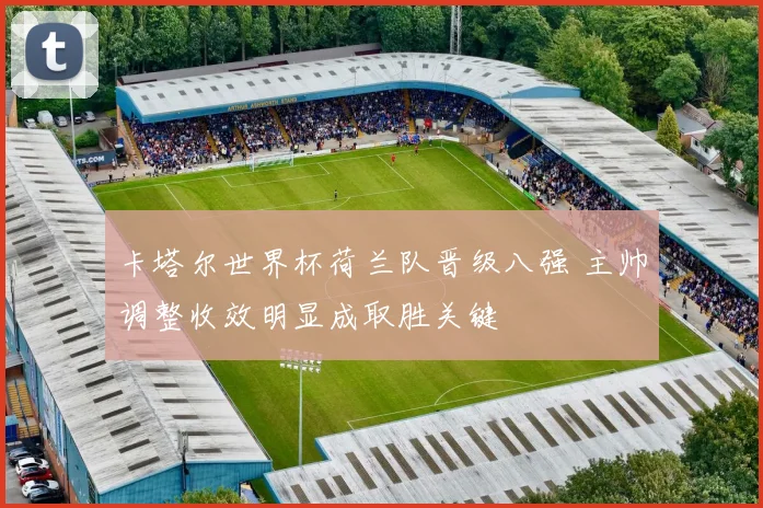 卡塔尔世界杯荷兰队晋级八强 主帅调整收效明显成取胜关键