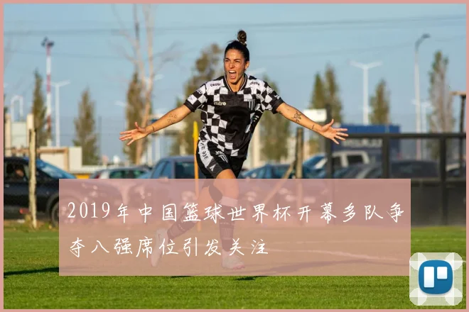 2019年中国篮球世界杯开幕多队争夺八强席位引发关注