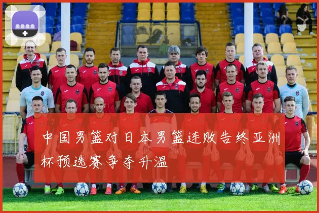 中国男篮对日本男篮连败告终亚洲杯预选赛争夺升温