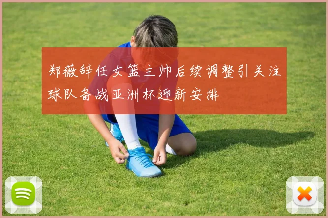 郑薇辞任女篮主帅后续调整引关注球队备战亚洲杯迎新安排