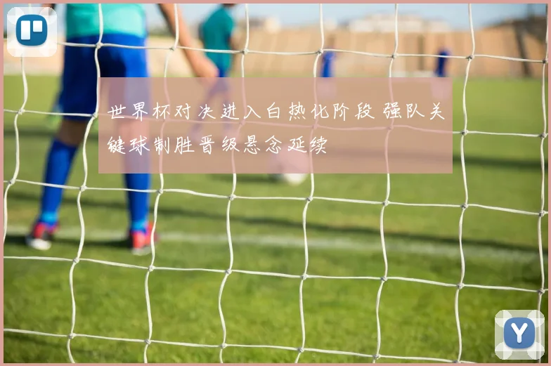 世界杯对决进入白热化阶段 强队关键球制胜晋级悬念延续