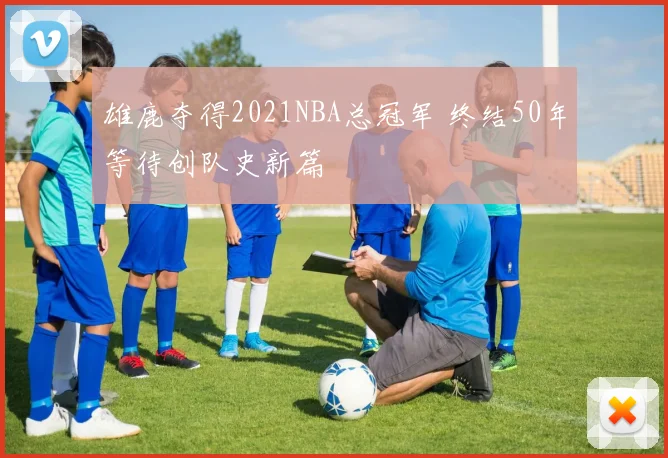 雄鹿夺得2021NBA总冠军 终结50年等待创队史新篇