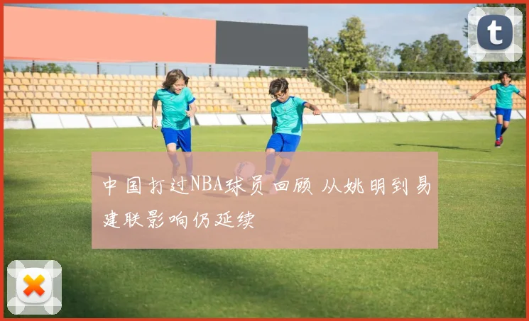 中国打过NBA球员回顾 从姚明到易建联影响仍延续