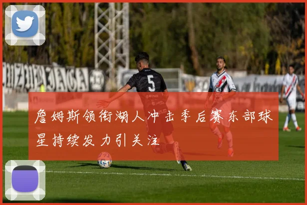 詹姆斯领衔湖人冲击季后赛东部球星持续发力引关注