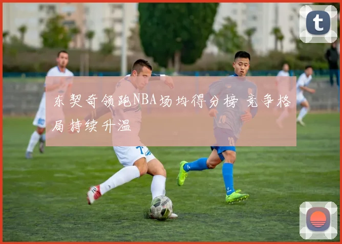 东契奇领跑NBA场均得分榜 竞争格局持续升温