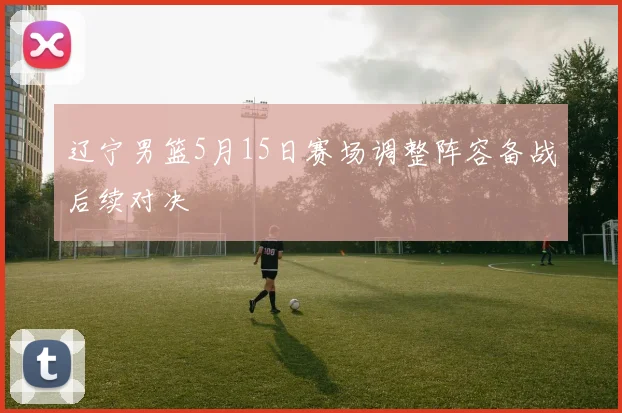 辽宁男篮5月15日赛场调整阵容备战后续对决