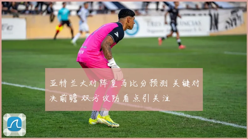亚特兰大对阵皇马比分预测 关键对决前瞻 双方攻防看点引关注