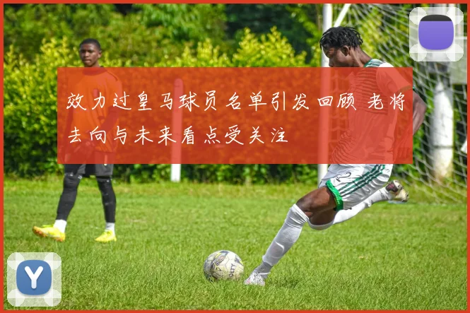 效力过皇马球员名单引发回顾 老将去向与未来看点受关注