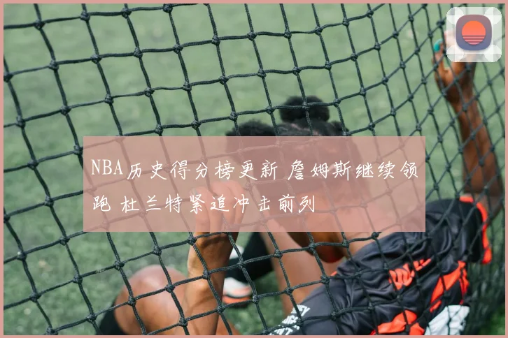 NBA历史得分榜更新 詹姆斯继续领跑 杜兰特紧追冲击前列