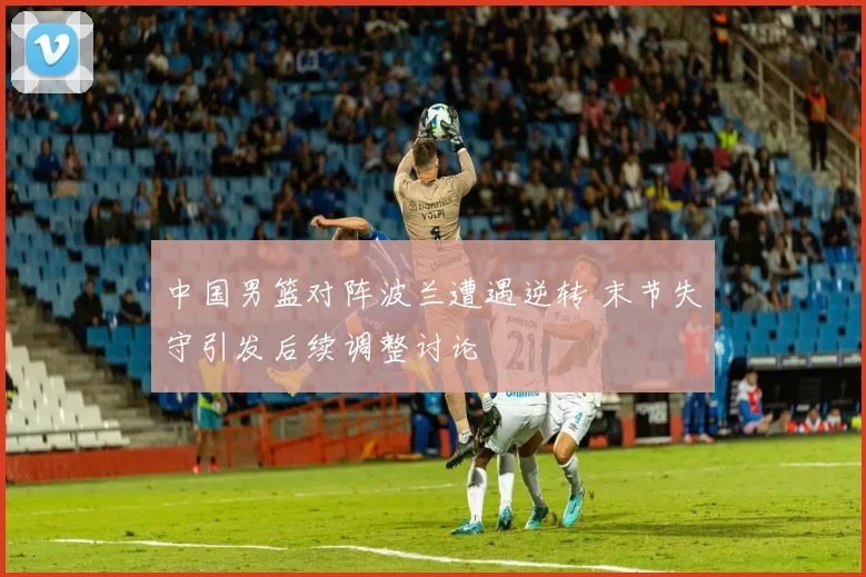 中国男篮对阵波兰遭遇逆转 末节失守引发后续调整讨论