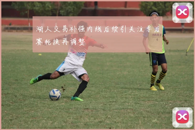 湖人交易补强内线后续引关注季后赛轮换再调整