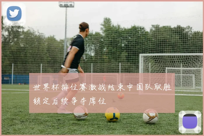 世界杯排位赛激战结束中国队取胜锁定后续争夺席位