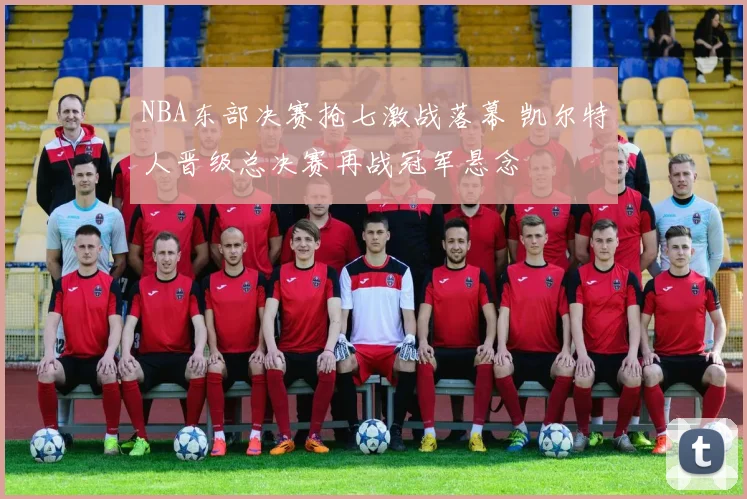 NBA东部决赛抢七激战落幕 凯尔特人晋级总决赛再战冠军悬念