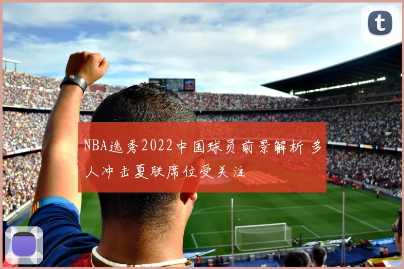 NBA选秀2022中国球员前景解析 多人冲击夏联席位受关注