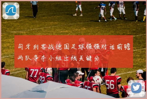 匈牙利客战德国足球强强对话前瞻两队争夺小组出线关键分