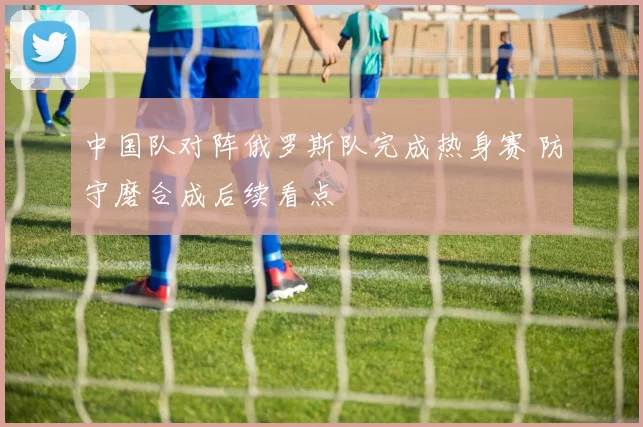 中国队对阵俄罗斯队完成热身赛 防守磨合成后续看点
