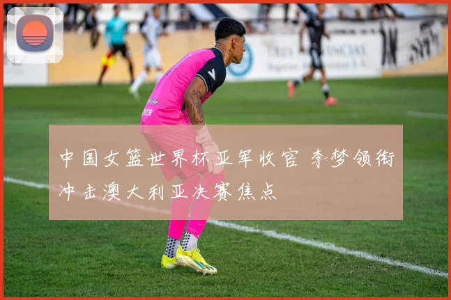 中国女篮世界杯亚军收官 李梦领衔冲击澳大利亚决赛焦点