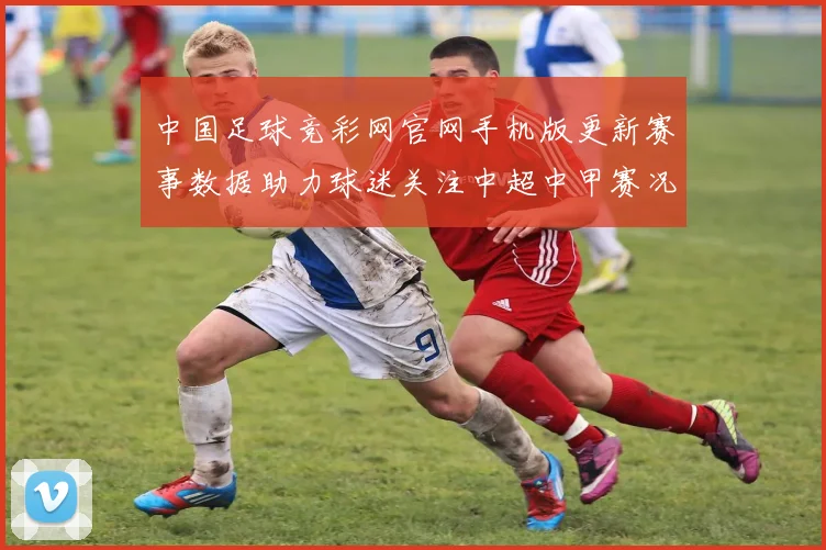 中国足球竞彩网官网手机版更新赛事数据助力球迷关注中超中甲赛况