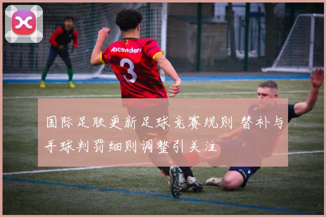 国际足联更新足球竞赛规则 替补与手球判罚细则调整引关注