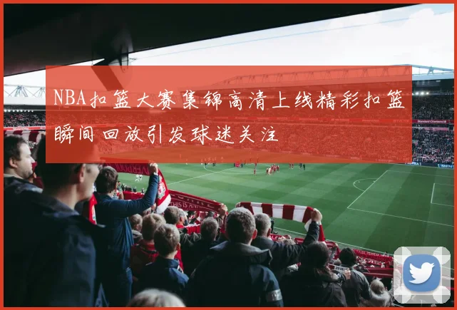 NBA扣篮大赛集锦高清上线精彩扣篮瞬间回放引发球迷关注