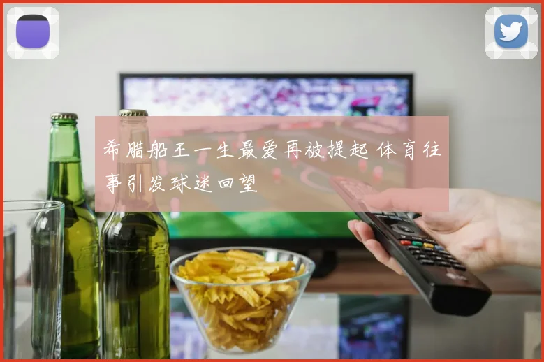 希腊船王一生最爱再被提起 体育往事引发球迷回望
