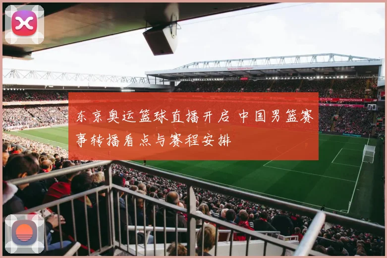 东京奥运篮球直播开启 中国男篮赛事转播看点与赛程安排
