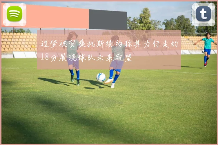 追梦祝贺桑托斯续约称其为行走的18分展现球队未来希望