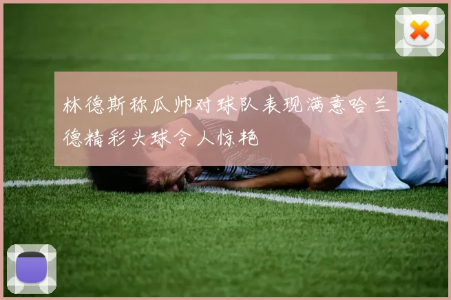 林德斯称瓜帅对球队表现满意哈兰德精彩头球令人惊艳