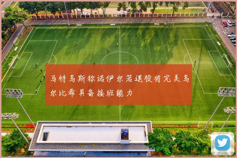马特乌斯称诺伊尔若退役将完美乌尔比希具备接班能力
