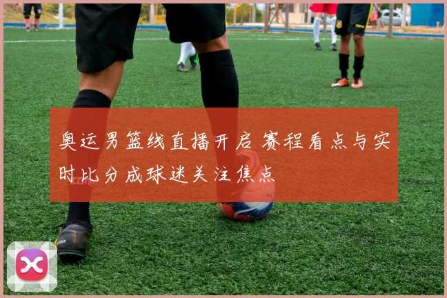 奥运男篮线直播开启 赛程看点与实时比分成球迷关注焦点