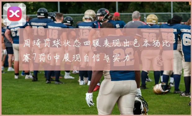 周琦罚球状态回暖表现出色本场比赛7罚6中展现自信与实力
