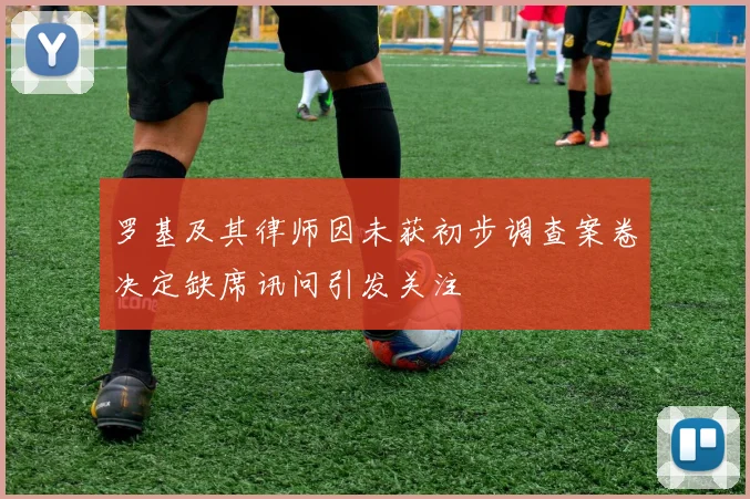罗基及其律师因未获初步调查案卷决定缺席讯问引发关注