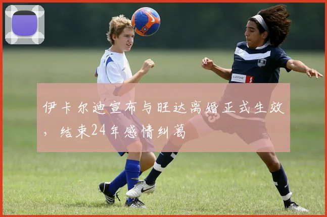伊卡尔迪宣布与旺达离婚正式生效，结束24年感情纠葛