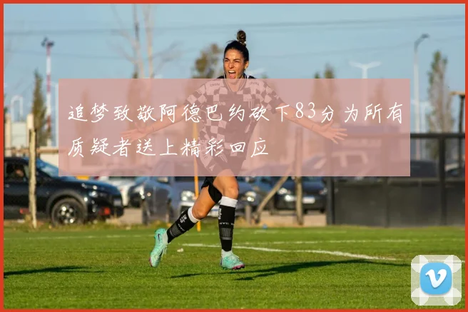 追梦致敬阿德巴约砍下83分为所有质疑者送上精彩回应