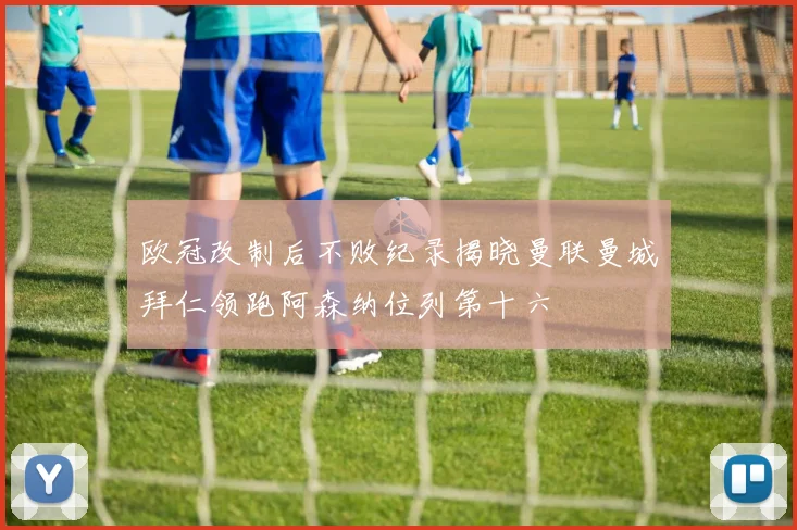 欧冠改制后不败纪录揭晓曼联曼城拜仁领跑阿森纳位列第十六