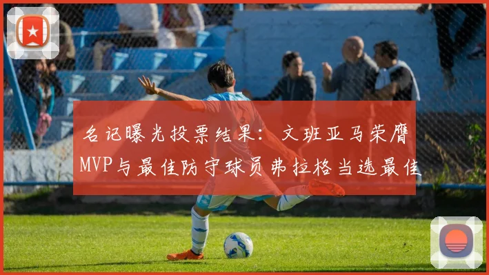 名记曝光投票结果：文班亚马荣膺MVP与最佳防守球员弗拉格当选最佳新秀