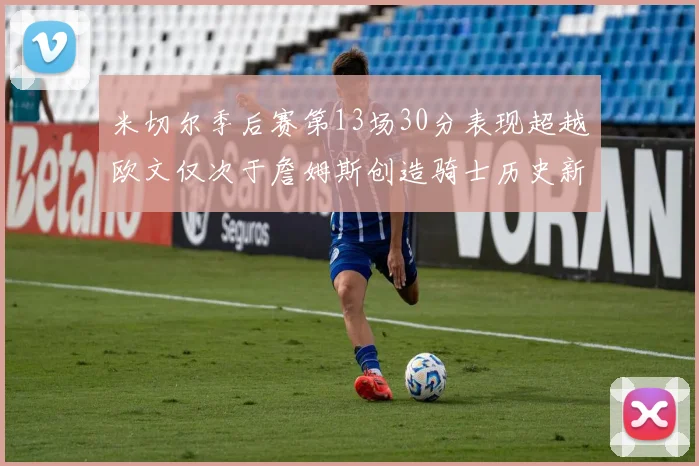 米切尔季后赛第13场30分表现超越欧文仅次于詹姆斯创造骑士历史新纪录