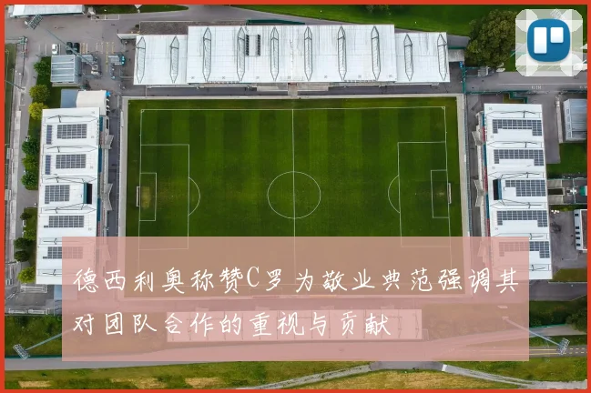 德西利奥称赞C罗为敬业典范强调其对团队合作的重视与贡献