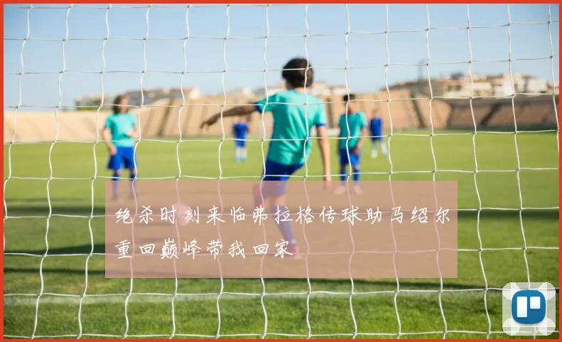 绝杀时刻来临弗拉格传球助马绍尔重回巅峰带我回家