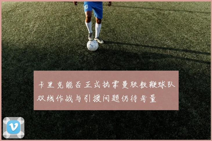 卡里克能否正式执掌曼联教鞭球队双线作战与引援问题仍待考量