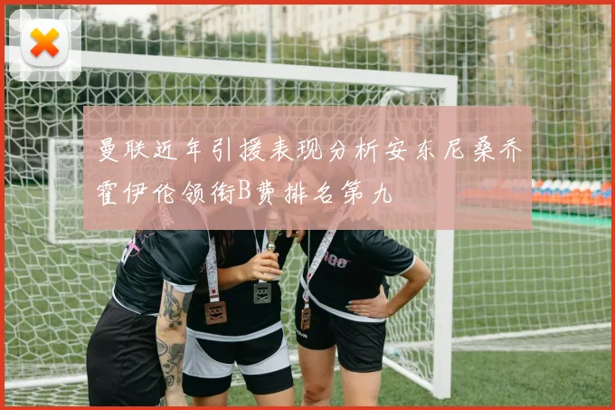 曼联近年引援表现分析安东尼桑乔霍伊伦领衔B费排名第九