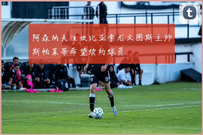 阿森纳关注坎比亚索尤文图斯主帅斯帕莱蒂希望续约球员