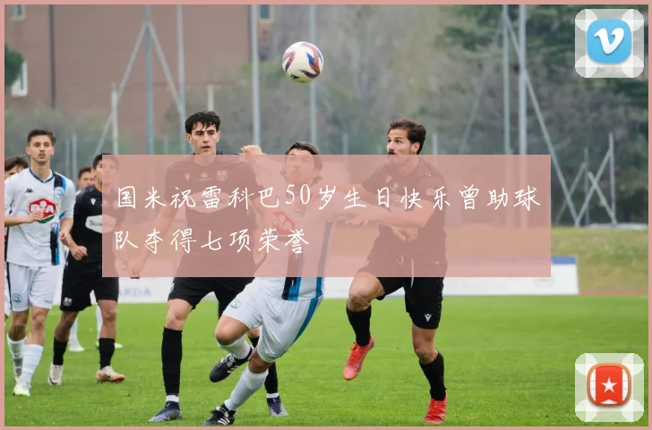 国米祝雷科巴50岁生日快乐曾助球队夺得七项荣誉