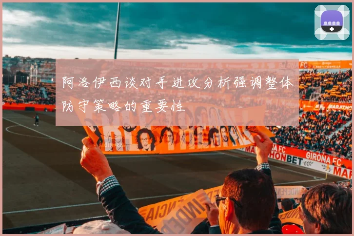 阿洛伊西谈对手进攻分析强调整体防守策略的重要性